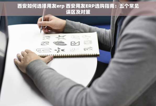 西安如何选择用友erp 西安用友ERP选购指南：五个常见误区及对策