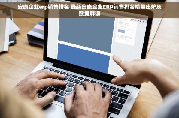 安康企业erp销售排名 最新安康企业ERP销售排名榜单出炉及数据解读