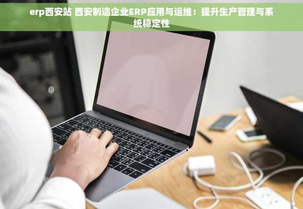 erp西安站 西安制造企业ERP应用与运维：提升生产管理与系统稳定性