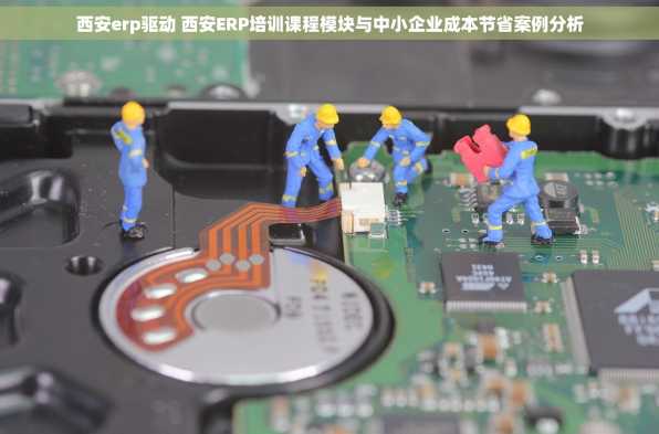 西安erp驱动 西安ERP培训课程模块与中小企业成本节省案例分析