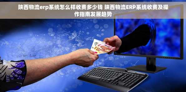陕西物流erp系统怎么样收费多少钱 陕西物流ERP系统收费及操作指南发展趋势