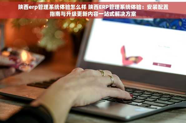 陕西erp管理系统体验怎么样 陕西ERP管理系统体验：安装配置指南与升级更新内容一站式解决方案