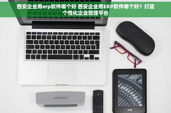 西安企业用erp软件哪个好 西安企业用ERP软件哪个好？打造个性化企业管理平台