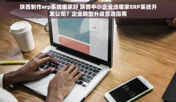 陕西制作erp系统哪家好 陕西中小企业选哪家ERP系统开发公司？企业转型升级首选指南