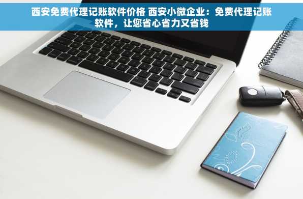西安免费代理记账软件价格 西安小微企业：免费代理记账软件，让您省心省力又省钱