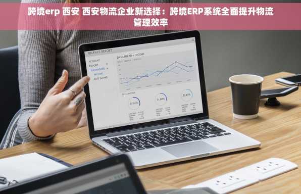 跨境erp 西安 西安物流企业新选择：跨境ERP系统全面提升物流管理效率