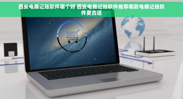 西安电商记账软件哪个好 西安电商记账软件推荐哪款电商记账软件更合适