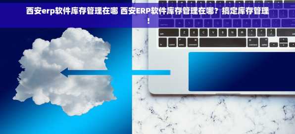 西安erp软件库存管理在哪 西安ERP软件库存管理在哪？搞定库存管理！