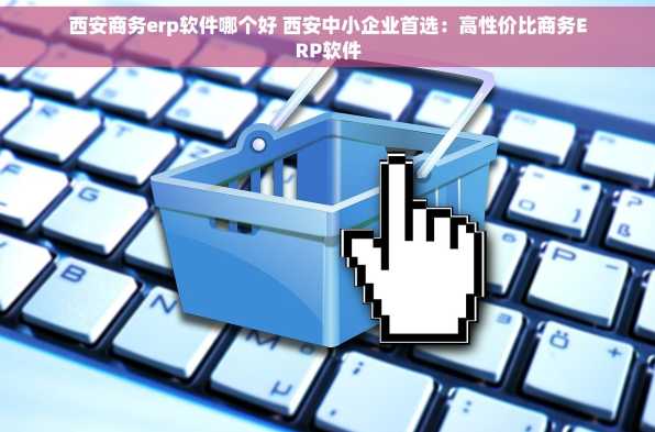 西安商务erp软件哪个好 西安中小企业首选：高性价比商务ERP软件
