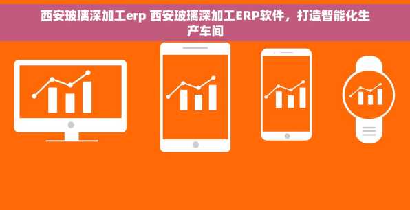 西安玻璃深加工erp 西安玻璃深加工ERP软件，打造智能化生产车间