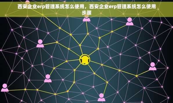 西安企业erp管理系统怎么使用，西安企业erp管理系统怎么使用步骤