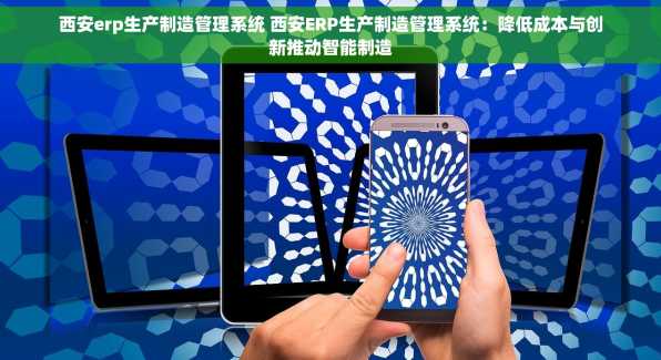 西安erp生产制造管理系统 西安ERP生产制造管理系统：降低成本与创新推动智能制造