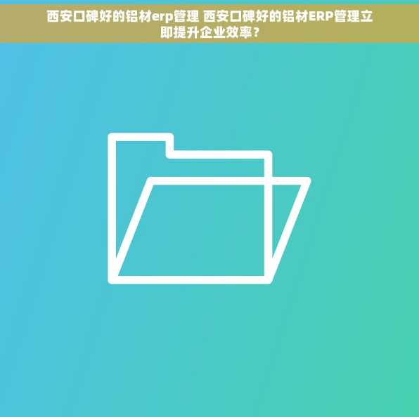 西安口碑好的铝材erp管理 西安口碑好的铝材ERP管理立即提升企业效率？
