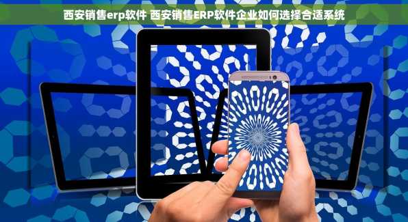 西安销售erp软件 西安销售ERP软件企业如何选择合适系统