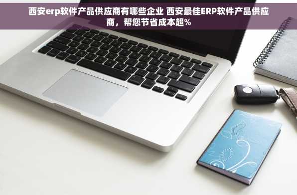 西安erp软件产品供应商有哪些企业 西安最佳ERP软件产品供应商，帮您节省成本超%