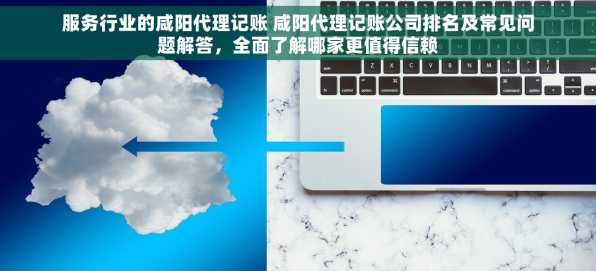 服务行业的咸阳代理记账 咸阳代理记账公司排名及常见问题解答，全面了解哪家更值得信赖