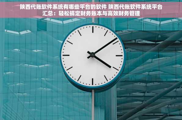 陕西代账软件系统有哪些平台的软件 陕西代账软件系统平台汇总：轻松搞定财务账本与高效财务管理