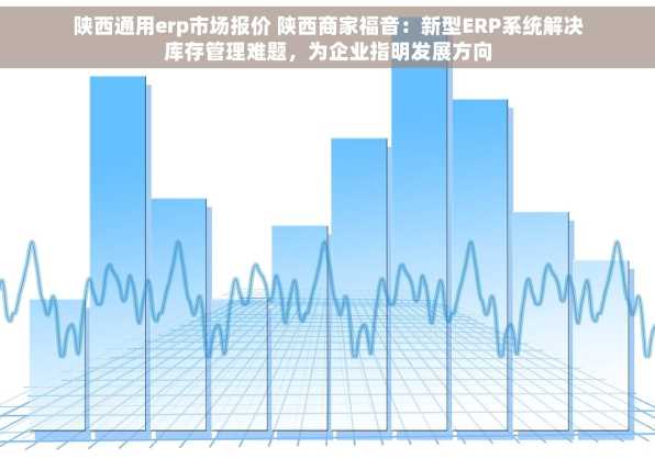 陕西通用erp市场报价 陕西商家福音：新型ERP系统解决库存管理难题，为企业指明发展方向