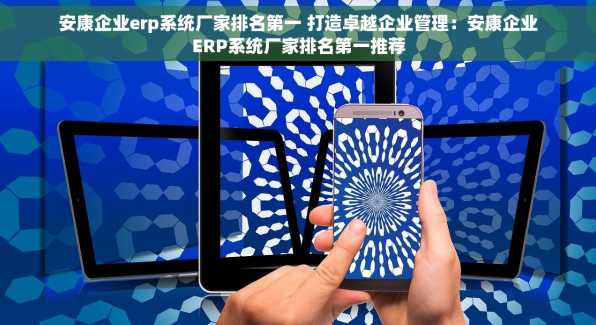 安康企业erp系统厂家排名第一 打造卓越企业管理：安康企业ERP系统厂家排名第一推荐