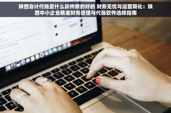 陕西会计代账是什么软件做的好的 财务无忧与运营简化：陕西中小企业精准财务管理与代账软件选择指南