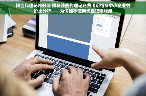 陕西代理记账好吗 揭秘陕西代理记账费用明细及中小企业性价比分析——为何推荐使用代理记账服务