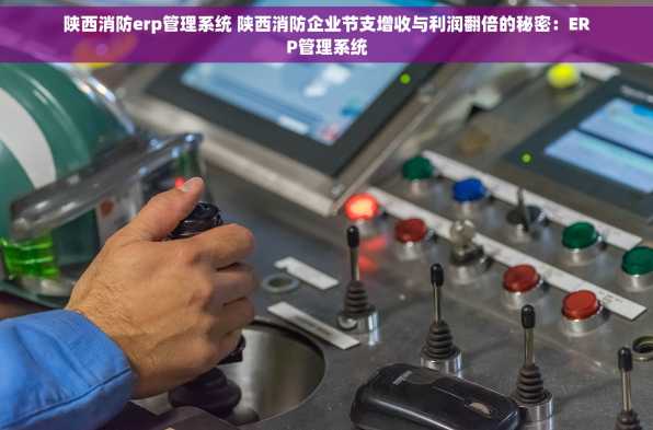 陕西消防erp管理系统 陕西消防企业节支增收与利润翻倍的秘密：ERP管理系统