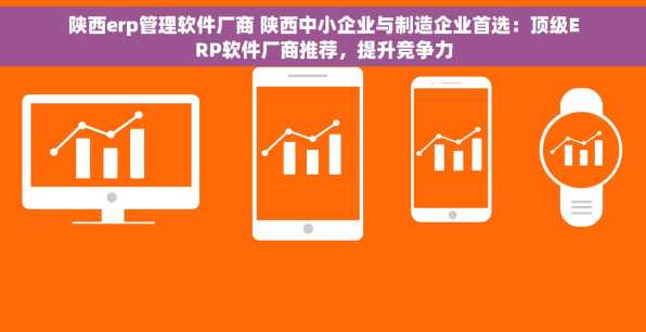 陕西erp管理软件厂商 陕西中小企业与制造企业首选：顶级ERP软件厂商推荐，提升竞争力