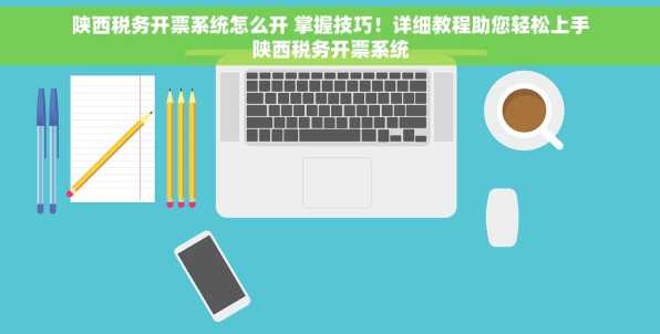 陕西税务开票系统怎么开 掌握技巧！详细教程助您轻松上手陕西税务开票系统