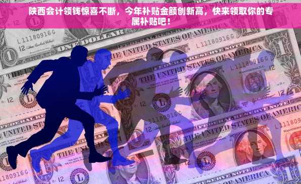 陕西会计领钱惊喜不断，今年补贴金额创新高，快来领取你的专属补贴吧！