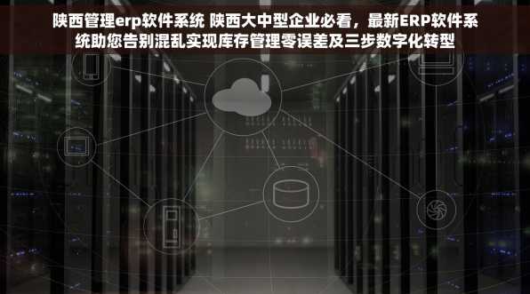 陕西管理erp软件系统 陕西大中型企业必看，最新ERP软件系统助您告别混乱实现库存管理零误差及三步数字化转型