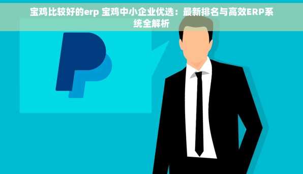 宝鸡比较好的erp 宝鸡中小企业优选：最新排名与高效ERP系统全解析