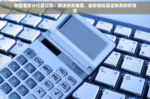 陕西老会计代理记账：解决财务难题，助你轻松搞定账务的好消息