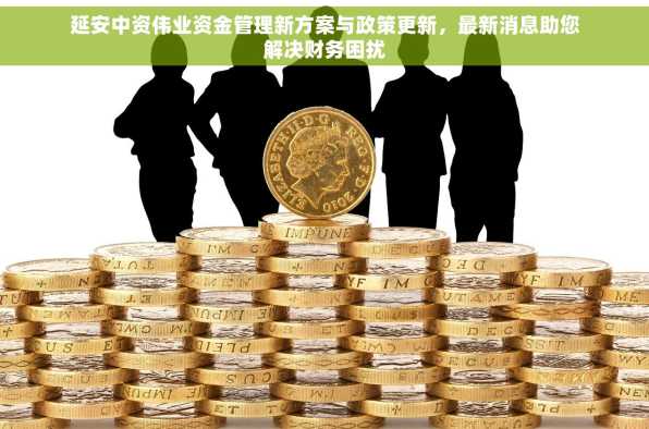 延安中资伟业资金管理新方案与政策更新，最新消息助您解决财务困扰