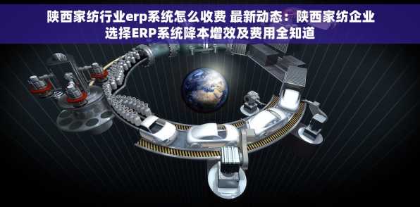 陕西家纺行业erp系统怎么收费 最新动态：陕西家纺企业选择ERP系统降本增效及费用全知道