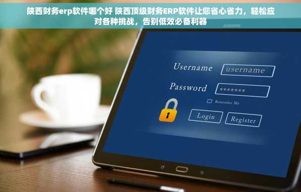 陕西财务erp软件哪个好 陕西顶级财务ERP软件让您省心省力，轻松应对各种挑战，告别低效必备利器
