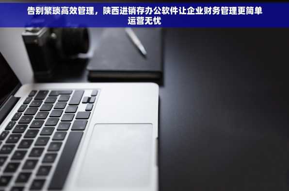 告别繁琐高效管理，陕西进销存办公软件让企业财务管理更简单运营无忧