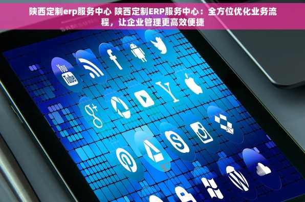 陕西定制erp服务中心 陕西定制ERP服务中心：全方位优化业务流程，让企业管理更高效便捷