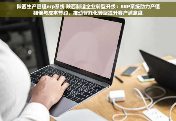 陕西生产管理erp系统 陕西制造企业转型升级：ERP系统助力产值翻倍与成本节约，推动智能化转型提升客户满意度