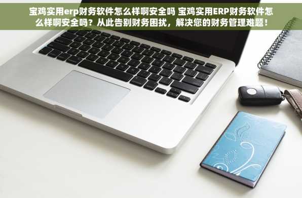 宝鸡实用erp财务软件怎么样啊安全吗 宝鸡实用ERP财务软件怎么样啊安全吗？从此告别财务困扰，解决您的财务管理难题！