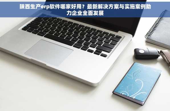 陕西生产erp软件哪家好用？最新解决方案与实施案例助力企业全面发展