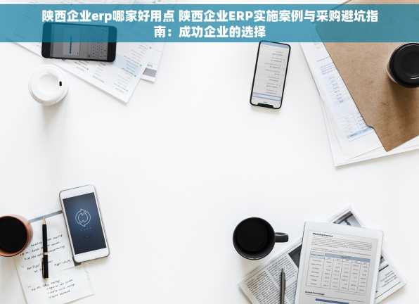 陕西企业erp哪家好用点 陕西企业ERP实施案例与采购避坑指南：成功企业的选择