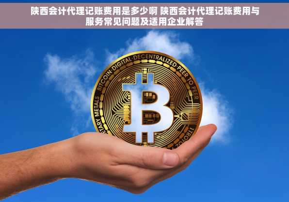 陕西会计代理记账费用是多少啊 陕西会计代理记账费用与服务常见问题及适用企业解答