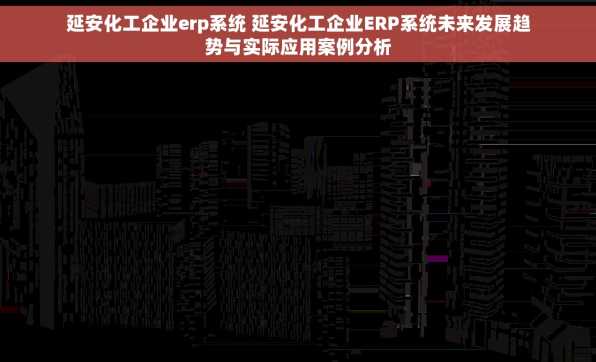 延安化工企业erp系统 延安化工企业ERP系统未来发展趋势与实际应用案例分析