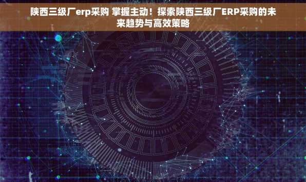 陕西三级厂erp采购 掌握主动！探索陕西三级厂ERP采购的未来趋势与高效策略