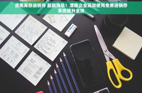 渭南库存进销存 最新消息！渭南企业高效使用免费进销存系统提升业绩