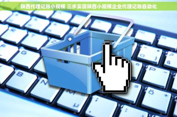 陕西代理记账小规模 三步实现陕西小规模企业代理记账自动化