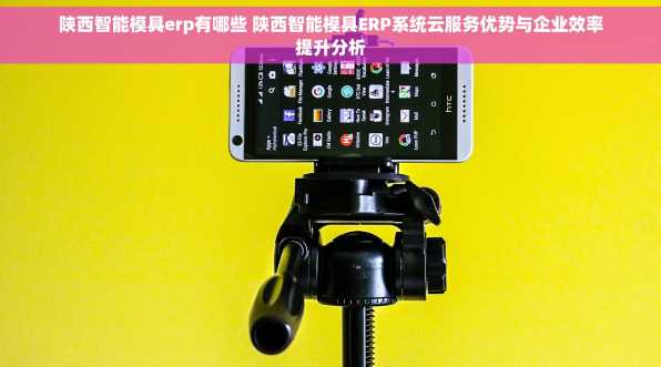 陕西智能模具erp有哪些 陕西智能模具ERP系统云服务优势与企业效率提升分析
