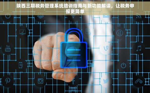 陕西三期税务管理系统培训指南与新功能解读，让税务申报更简单