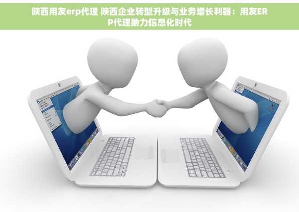 陕西用友erp代理 陕西企业转型升级与业务增长利器：用友ERP代理助力信息化时代