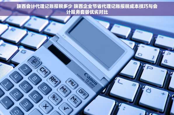 陕西会计代理记账报税多少 陕西企业节省代理记账报税成本技巧与会计服务套餐优劣对比